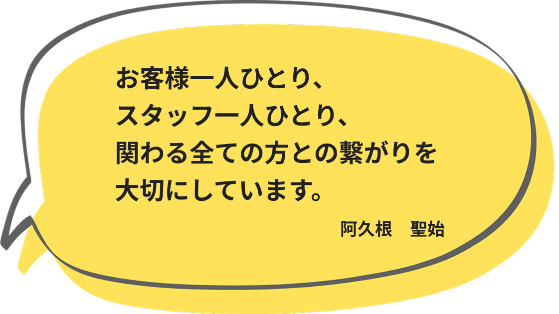 お客様一人ひとり、 スタッフ一人ひとり、 関わる全ての方との繋がりを大切にしています。